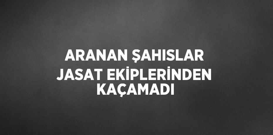 ARANAN ŞAHISLAR JASAT EKİPLERİNDEN KAÇAMADI