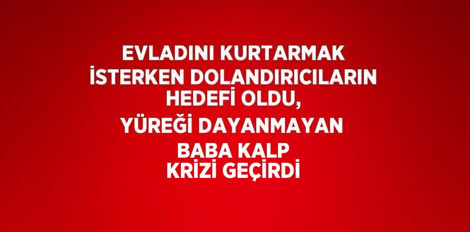 EVLADINI KURTARMAK İSTERKEN DOLANDIRICILARIN HEDEFİ OLDU, YÜREĞİ DAYANMAYAN BABA KALP KRİZİ GEÇİRDİ