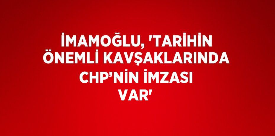 İMAMOĞLU, 'TARİHİN ÖNEMLİ KAVŞAKLARINDA CHP’NİN İMZASI VAR'