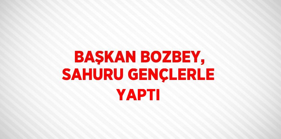 BAŞKAN BOZBEY, SAHURU GENÇLERLE YAPTI