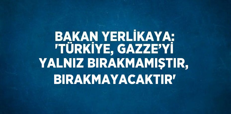 BAKAN YERLİKAYA: 'TÜRKİYE, GAZZE’Yİ YALNIZ BIRAKMAMIŞTIR, BIRAKMAYACAKTIR'