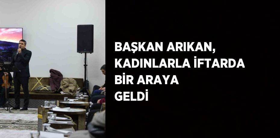 BAŞKAN ARIKAN, KADINLARLA İFTARDA BİR ARAYA GELDİ