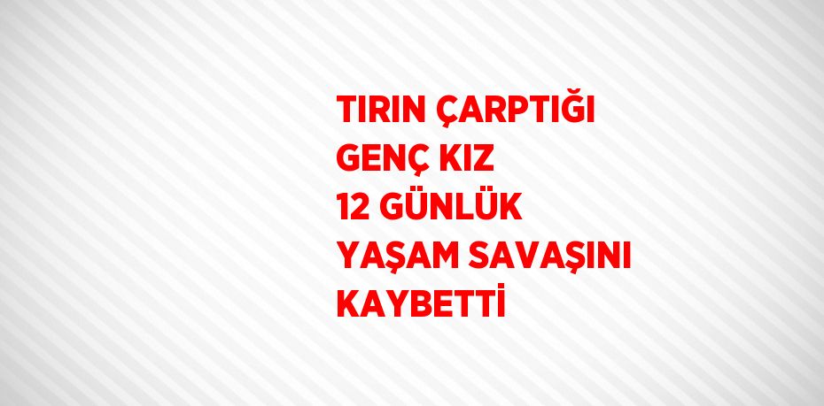 TIRIN ÇARPTIĞI GENÇ KIZ 12 GÜNLÜK YAŞAM SAVAŞINI KAYBETTİ