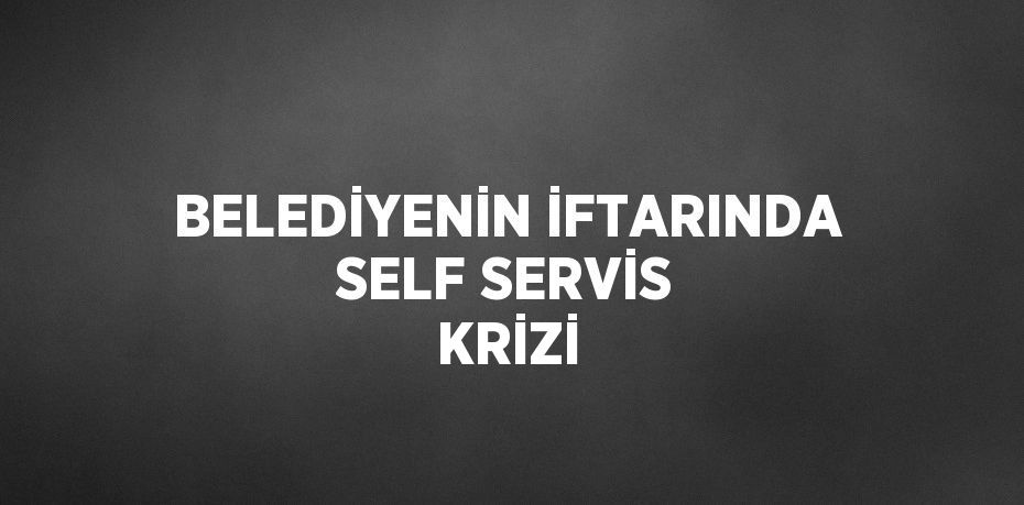 BELEDİYENİN İFTARINDA SELF SERVİS KRİZİ