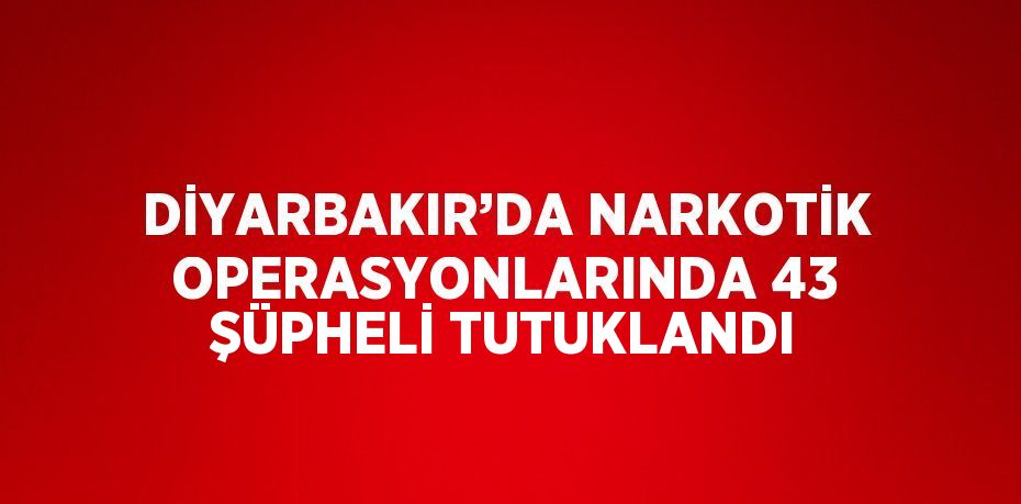 DİYARBAKIR’DA NARKOTİK OPERASYONLARINDA 43 ŞÜPHELİ TUTUKLANDI