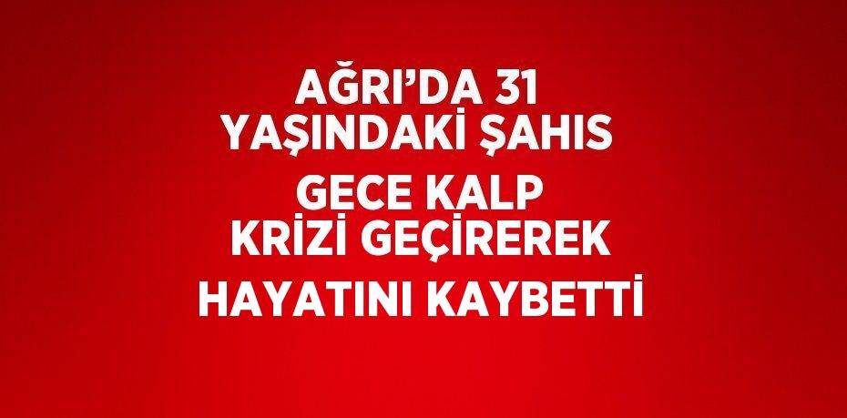 AĞRI’DA 31 YAŞINDAKİ ŞAHIS GECE KALP KRİZİ GEÇİREREK HAYATINI KAYBETTİ