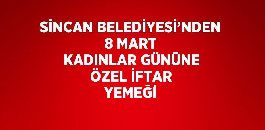 SİNCAN BELEDİYESİ’NDEN 8 MART KADINLAR GÜNÜNE ÖZEL İFTAR YEMEĞİ