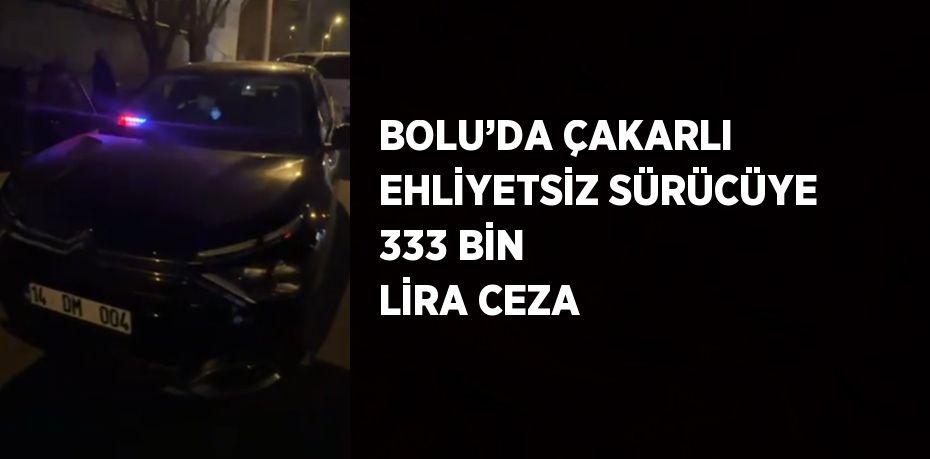 BOLU’DA ÇAKARLI EHLİYETSİZ SÜRÜCÜYE 333 BİN LİRA CEZA