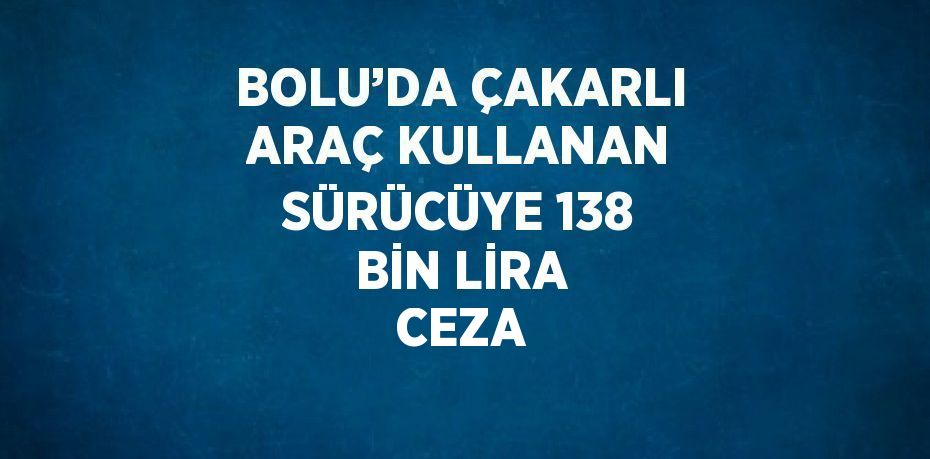 BOLU’DA ÇAKARLI ARAÇ KULLANAN SÜRÜCÜYE 138 BİN LİRA CEZA