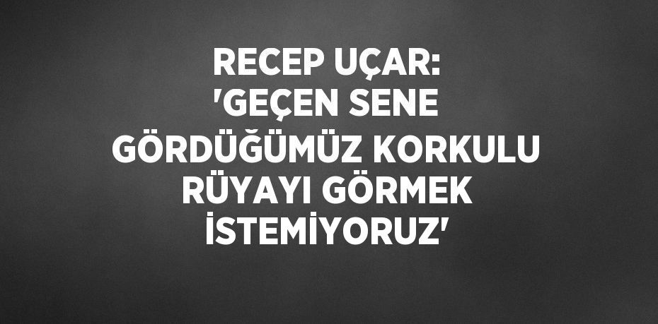 RECEP UÇAR: 'GEÇEN SENE GÖRDÜĞÜMÜZ KORKULU RÜYAYI GÖRMEK İSTEMİYORUZ'