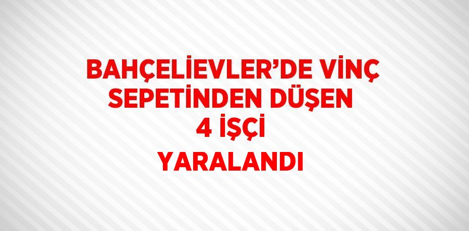 BAHÇELİEVLER’DE VİNÇ SEPETİNDEN DÜŞEN 4 İŞÇİ YARALANDI