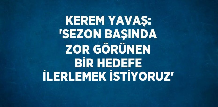 KEREM YAVAŞ: 'SEZON BAŞINDA ZOR GÖRÜNEN BİR HEDEFE İLERLEMEK İSTİYORUZ'