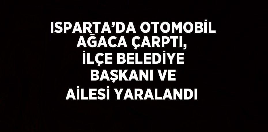 ISPARTA’DA OTOMOBİL AĞACA ÇARPTI, İLÇE BELEDİYE BAŞKANI VE AİLESİ YARALANDI