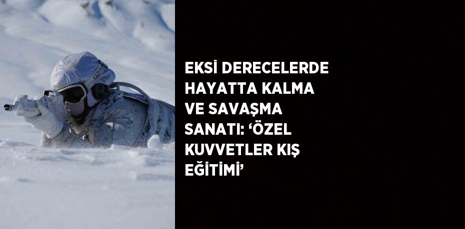 EKSİ DERECELERDE HAYATTA KALMA VE SAVAŞMA SANATI: ‘ÖZEL KUVVETLER KIŞ EĞİTİMİ’