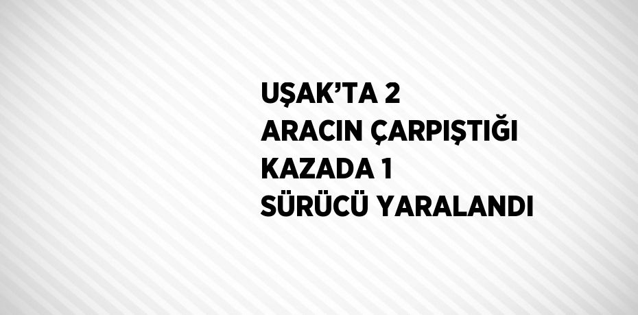 UŞAK’TA 2 ARACIN ÇARPIŞTIĞI KAZADA 1 SÜRÜCÜ YARALANDI