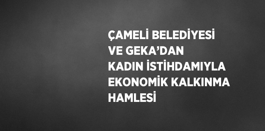 ÇAMELİ BELEDİYESİ VE GEKA’DAN KADIN İSTİHDAMIYLA EKONOMİK KALKINMA HAMLESİ