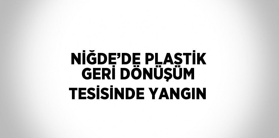 NİĞDE’DE PLASTİK GERİ DÖNÜŞÜM TESİSİNDE YANGIN