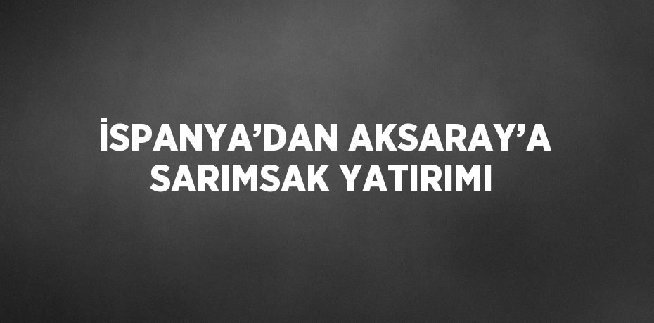 İSPANYA’DAN AKSARAY’A SARIMSAK YATIRIMI