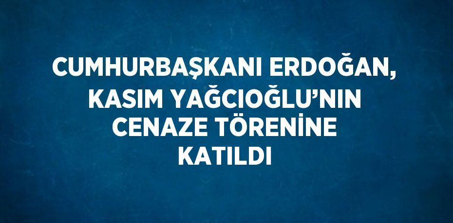 CUMHURBAŞKANI ERDOĞAN, KASIM YAĞCIOĞLU’NIN CENAZE TÖRENİNE KATILDI