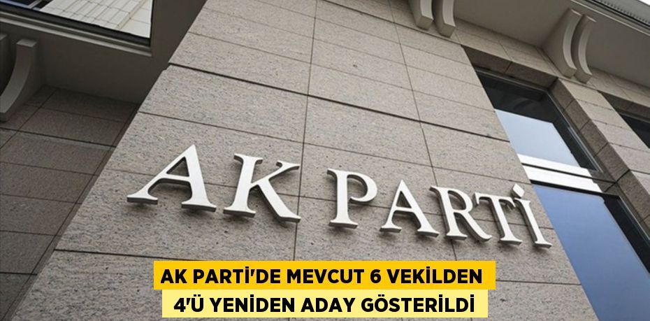 AK PARTİ’DE MEVCUT 6 VEKİLDEN  4’Ü YENİDEN ADAY GÖSTERİLDİ