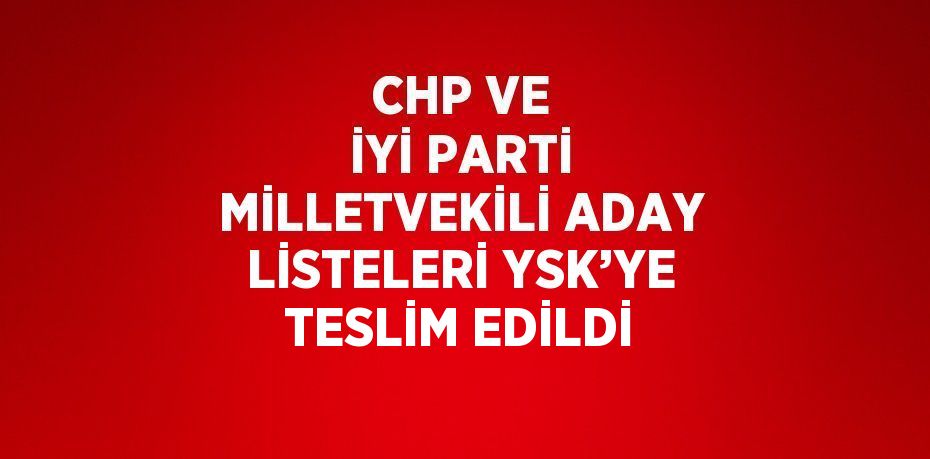 CHP VE İYİ PARTİ MİLLETVEKİLİ ADAY LİSTELERİ YSK’YE TESLİM EDİLDİ