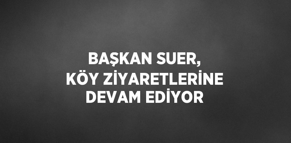 BAŞKAN SUER, KÖY ZİYARETLERİNE DEVAM EDİYOR
