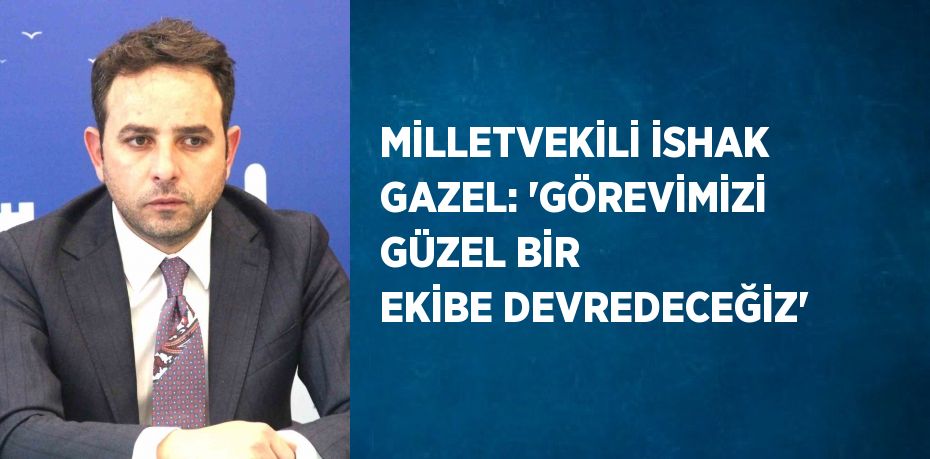 MİLLETVEKİLİ İSHAK GAZEL: 'GÖREVİMİZİ GÜZEL BİR EKİBE DEVREDECEĞİZ'