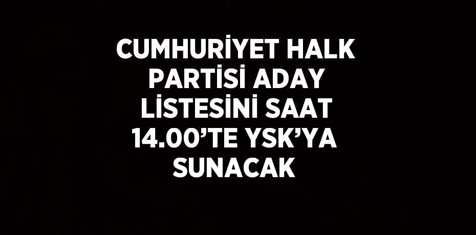 CUMHURİYET HALK PARTİSİ ADAY LİSTESİNİ SAAT 14.00’TE YSK’YA SUNACAK