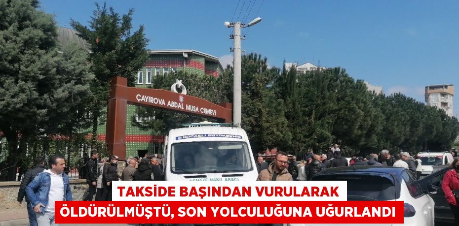 TAKSİDE BAŞINDAN VURULARAK ÖLDÜRÜLMÜŞTÜ, SON YOLCULUĞUNA UĞURLANDI