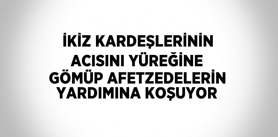 İKİZ KARDEŞLERİNİN ACISINI YÜREĞİNE GÖMÜP AFETZEDELERİN YARDIMINA KOŞUYOR