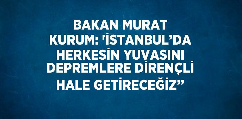 BAKAN MURAT KURUM: 'İSTANBUL’DA HERKESİN YUVASINI DEPREMLERE DİRENÇLİ HALE GETİRECEĞİZ’’