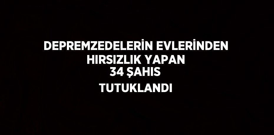 DEPREMZEDELERİN EVLERİNDEN HIRSIZLIK YAPAN 34 ŞAHIS TUTUKLANDI