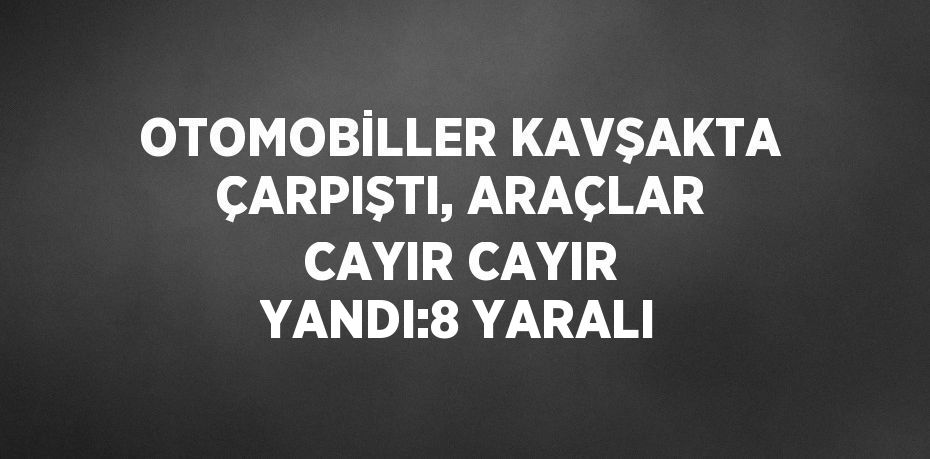 OTOMOBİLLER KAVŞAKTA ÇARPIŞTI, ARAÇLAR CAYIR CAYIR YANDI:8 YARALI