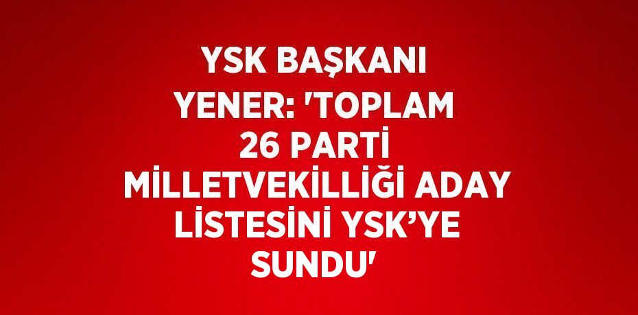 YSK BAŞKANI YENER: 'TOPLAM 26 PARTİ MİLLETVEKİLLİĞİ ADAY LİSTESİNİ YSK’YE SUNDU'