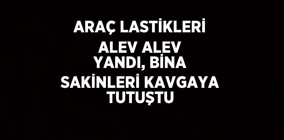 ARAÇ LASTİKLERİ ALEV ALEV YANDI, BİNA SAKİNLERİ KAVGAYA TUTUŞTU