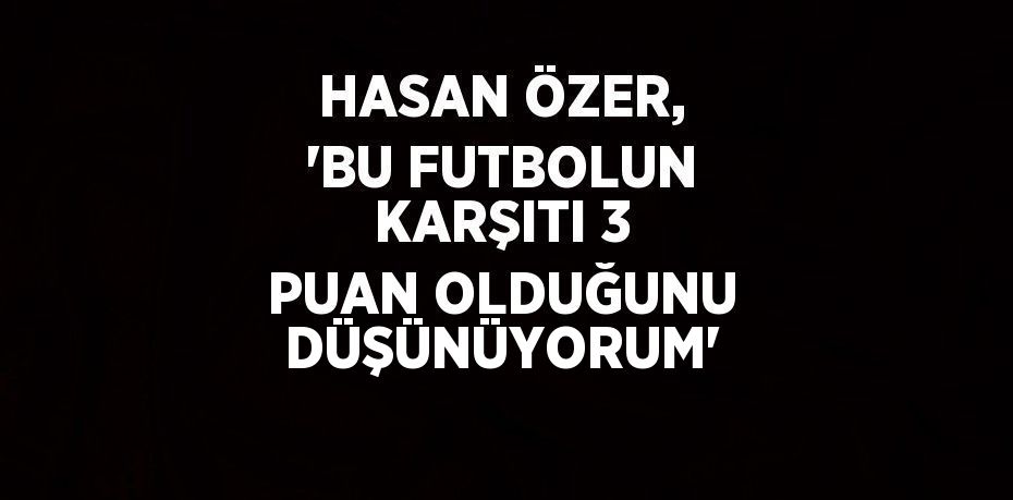 HASAN ÖZER, 'BU FUTBOLUN KARŞITI 3 PUAN OLDUĞUNU DÜŞÜNÜYORUM'