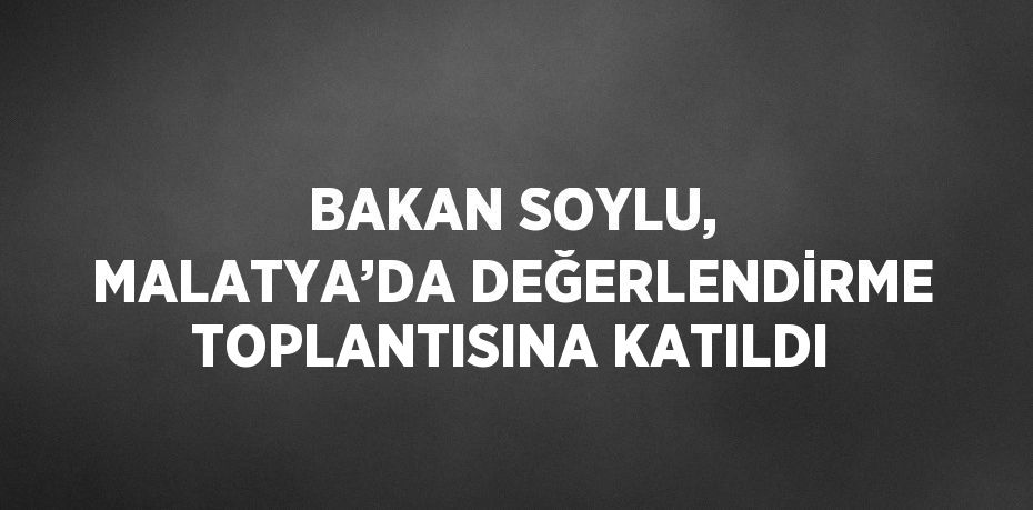 BAKAN SOYLU, MALATYA’DA DEĞERLENDİRME TOPLANTISINA KATILDI