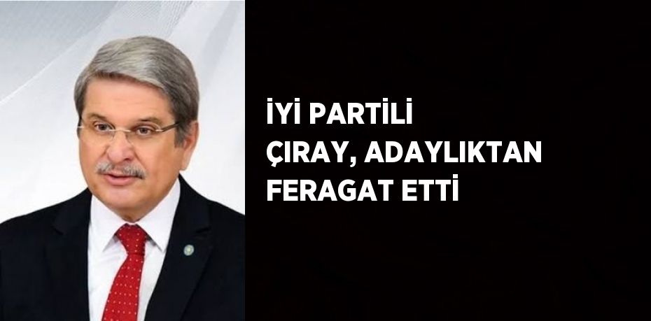 İYİ PARTİLİ ÇIRAY, ADAYLIKTAN FERAGAT ETTİ