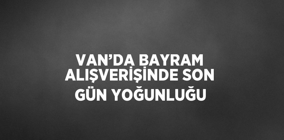 VAN’DA BAYRAM ALIŞVERİŞİNDE SON GÜN YOĞUNLUĞU