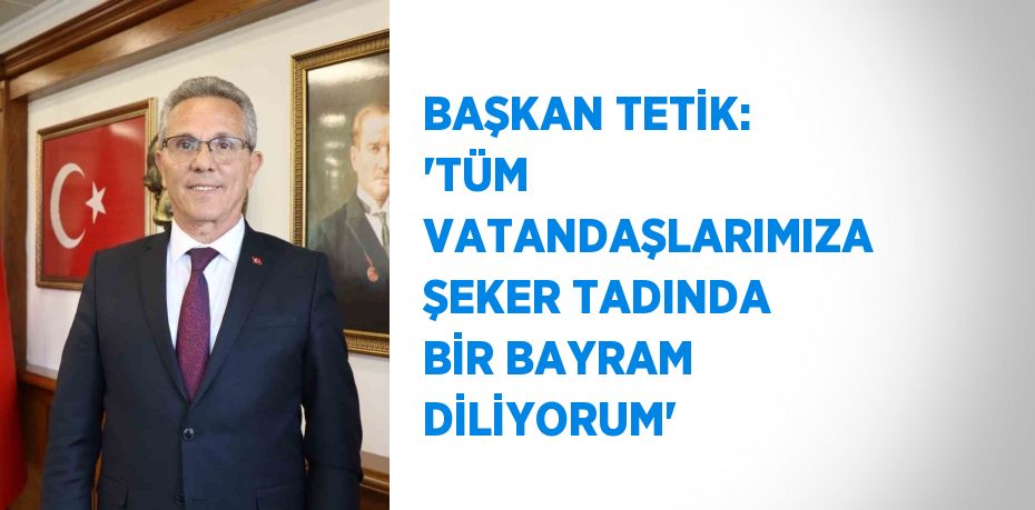 BAŞKAN TETİK: 'TÜM VATANDAŞLARIMIZA ŞEKER TADINDA BİR BAYRAM DİLİYORUM'