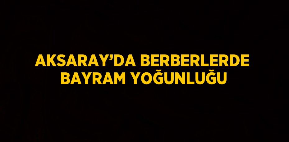 AKSARAY’DA BERBERLERDE BAYRAM YOĞUNLUĞU