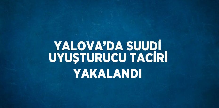 YALOVA’DA SUUDİ UYUŞTURUCU TACİRİ YAKALANDI