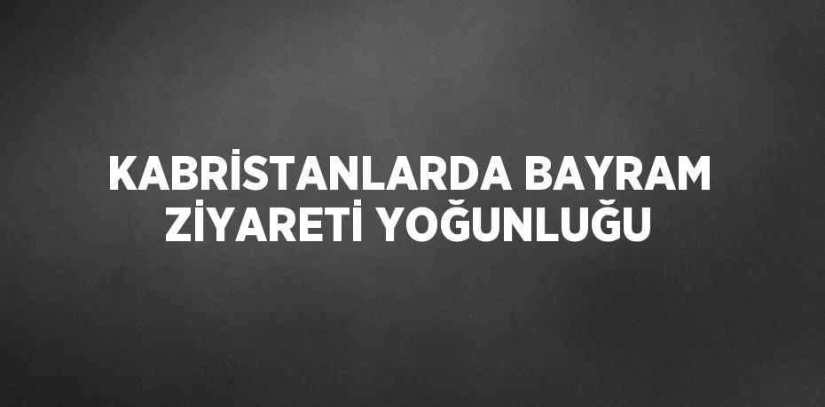 KABRİSTANLARDA BAYRAM ZİYARETİ YOĞUNLUĞU