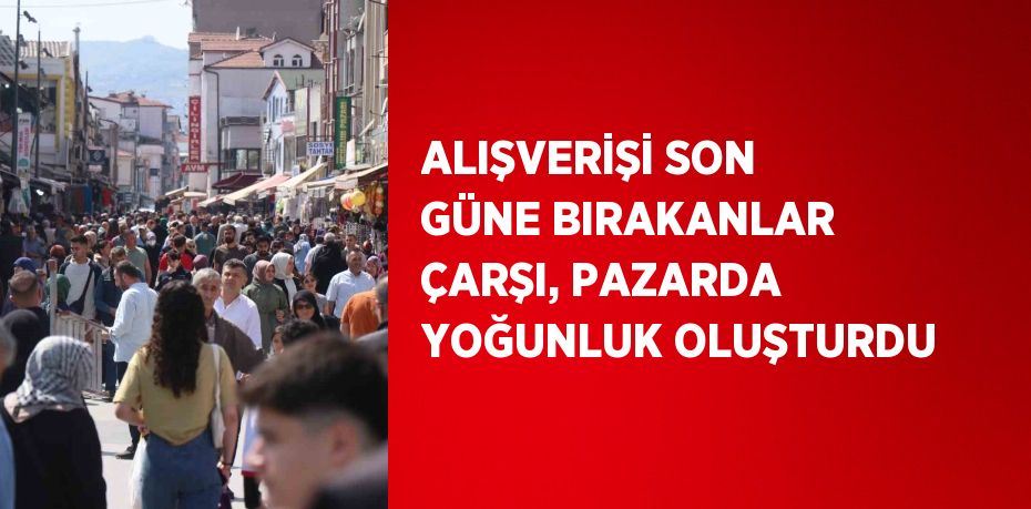 ALIŞVERİŞİ SON GÜNE BIRAKANLAR ÇARŞI, PAZARDA YOĞUNLUK OLUŞTURDU