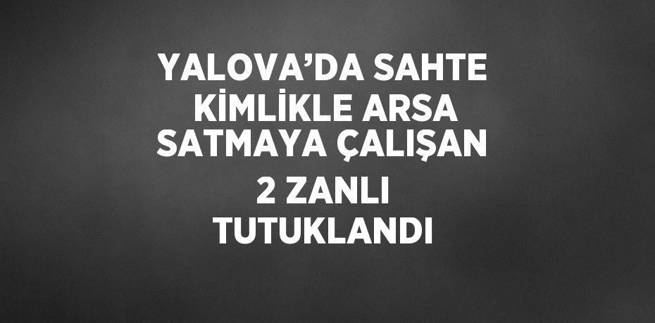 YALOVA’DA SAHTE KİMLİKLE ARSA SATMAYA ÇALIŞAN 2 ZANLI TUTUKLANDI