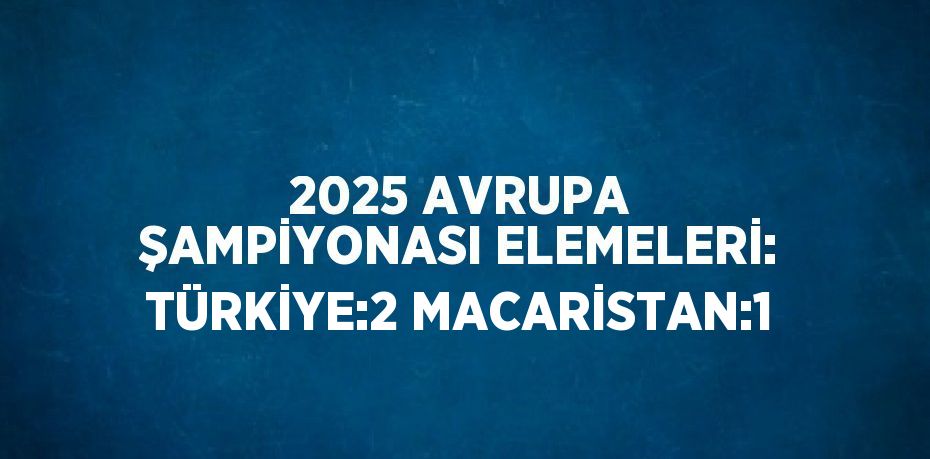 2025 AVRUPA ŞAMPİYONASI ELEMELERİ: TÜRKİYE:2 MACARİSTAN:1