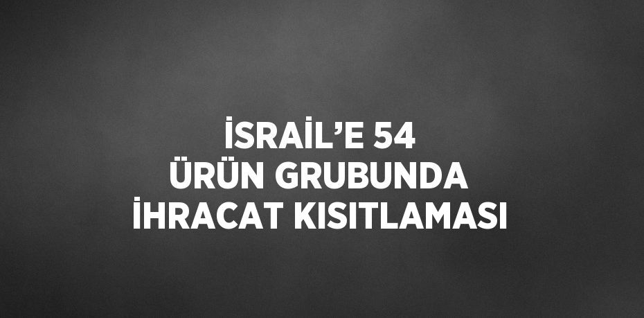 İSRAİL’E 54 ÜRÜN GRUBUNDA İHRACAT KISITLAMASI