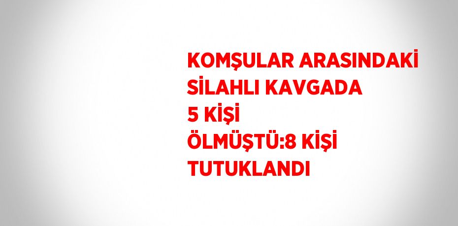 KOMŞULAR ARASINDAKİ SİLAHLI KAVGADA 5 KİŞİ ÖLMÜŞTÜ:8 KİŞİ TUTUKLANDI