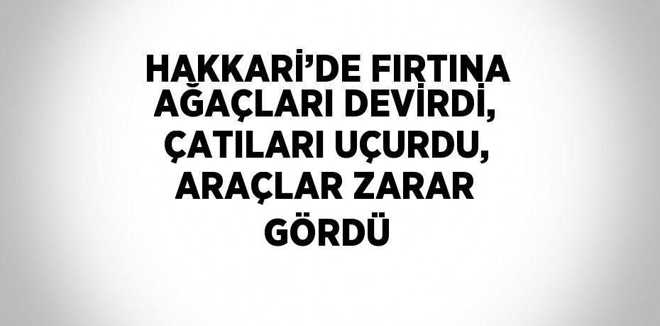 HAKKARİ’DE FIRTINA AĞAÇLARI DEVİRDİ, ÇATILARI UÇURDU, ARAÇLAR ZARAR GÖRDÜ