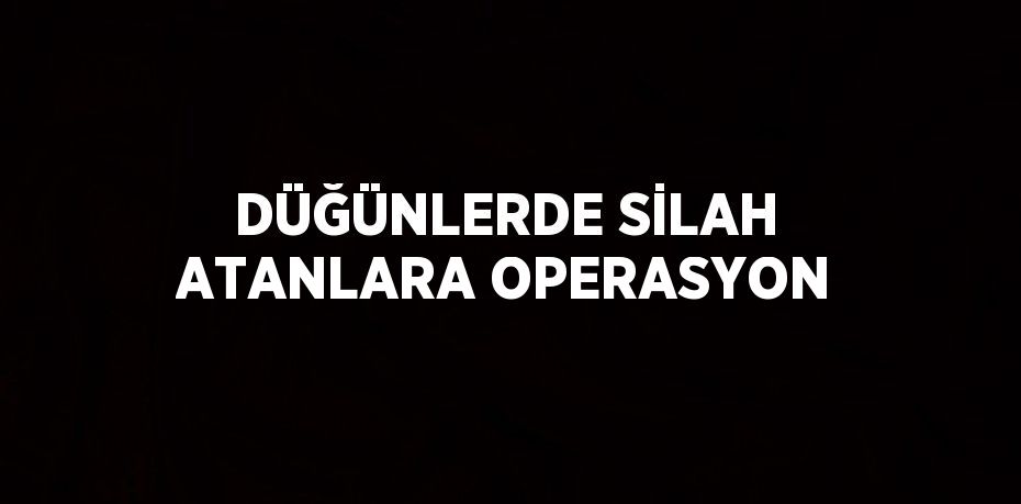 DÜĞÜNLERDE SİLAH ATANLARA OPERASYON